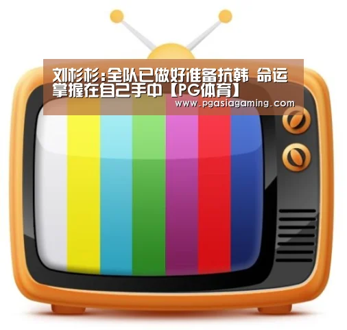 刘杉杉:全队已做好准备抗韩 命运掌握在自己手中【PG体育】(图1) PG直播